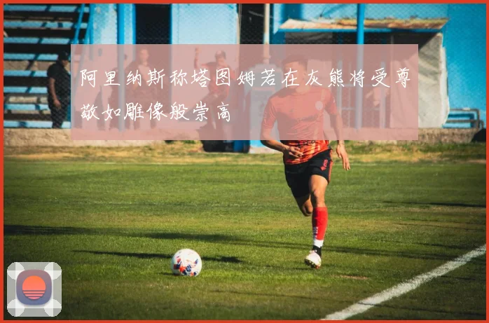 阿里纳斯称塔图姆若在灰熊将受尊敬如雕像般崇高