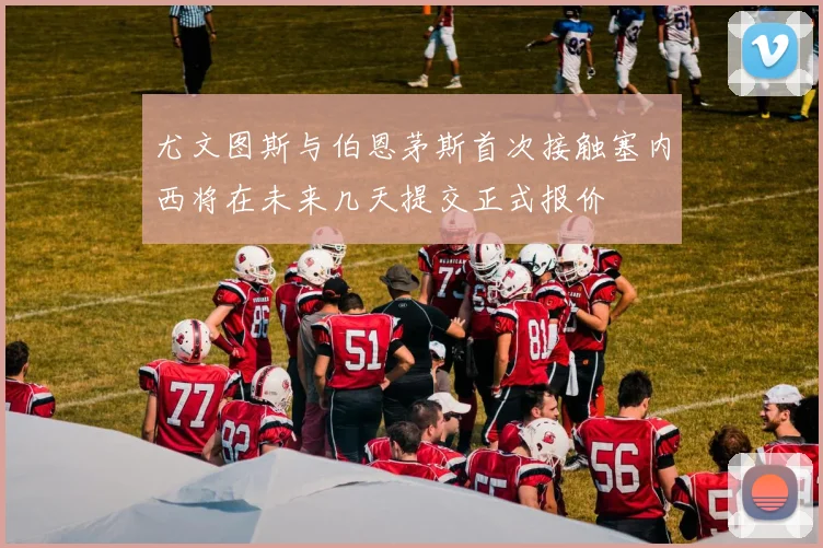 尤文图斯与伯恩茅斯首次接触塞内西将在未来几天提交正式报价
