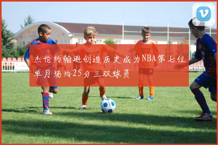 杰伦约翰逊创造历史成为NBA第七位单月场均25分三双球员