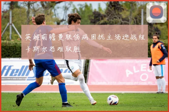 英超前瞻曼联伤病困扰主场迎战纽卡斯尔恐难取胜