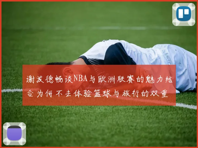 谢泼德畅谈NBA与欧洲联赛的魅力结合为何不去体验篮球与旅行的双重乐趣