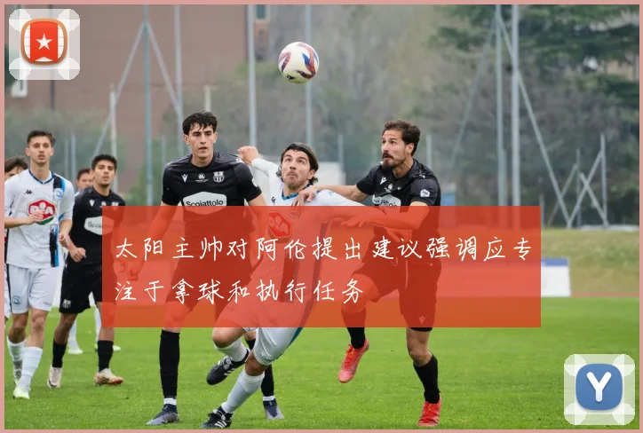 太阳主帅对阿伦提出建议强调应专注于拿球和执行任务