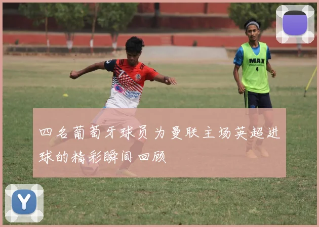 四名葡萄牙球员为曼联主场英超进球的精彩瞬间回顾