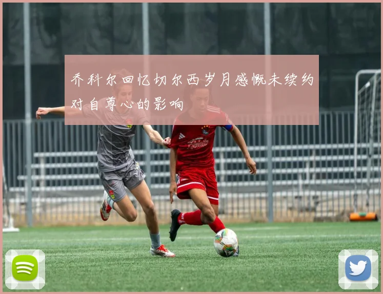 乔科尔回忆切尔西岁月感慨未续约对自尊心的影响