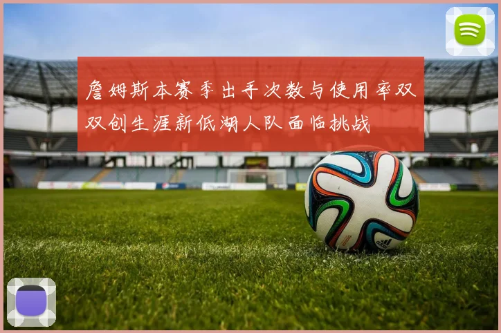 詹姆斯本赛季出手次数与使用率双双创生涯新低湖人队面临挑战
