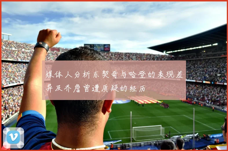 媒体人分析东契奇与哈登的表现差异及乔詹曾遭质疑的经历