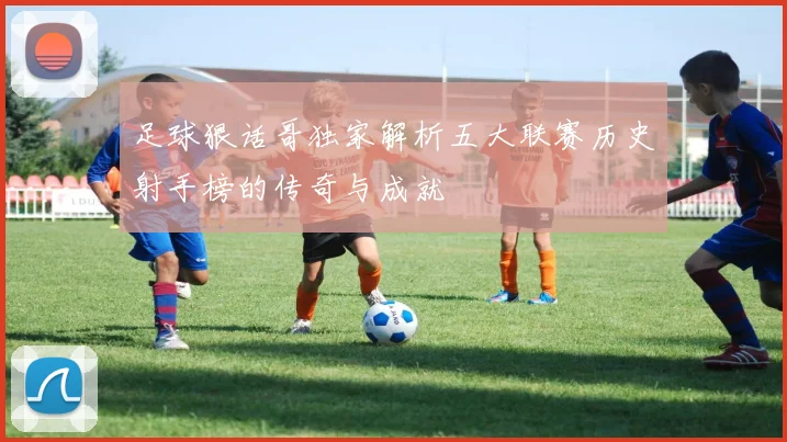 足球狠话哥独家解析五大联赛历史射手榜的传奇与成就