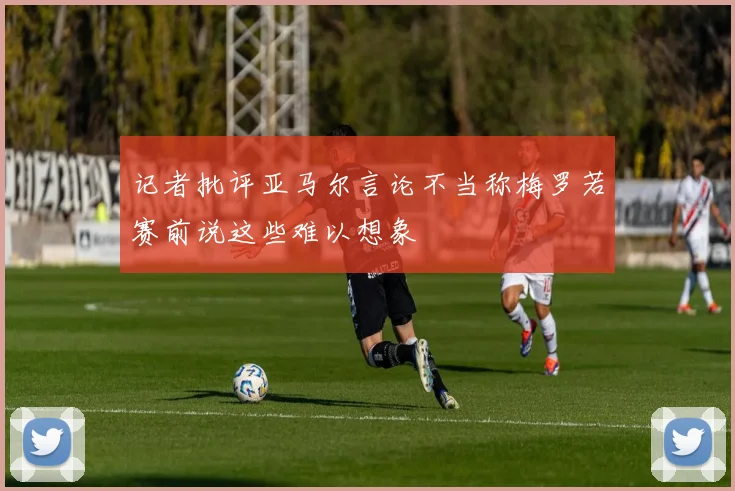 记者批评亚马尔言论不当称梅罗若赛前说这些难以想象