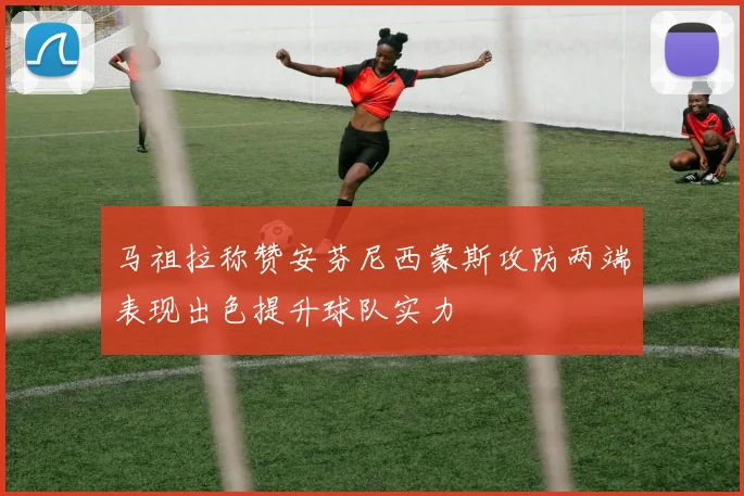 马祖拉称赞安芬尼西蒙斯攻防两端表现出色提升球队实力