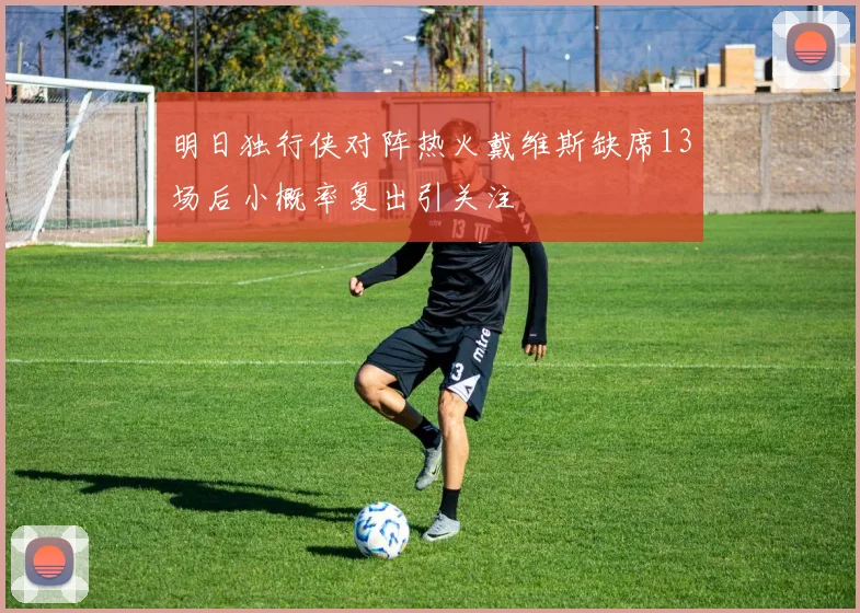 明日独行侠对阵热火戴维斯缺席13场后小概率复出引关注
