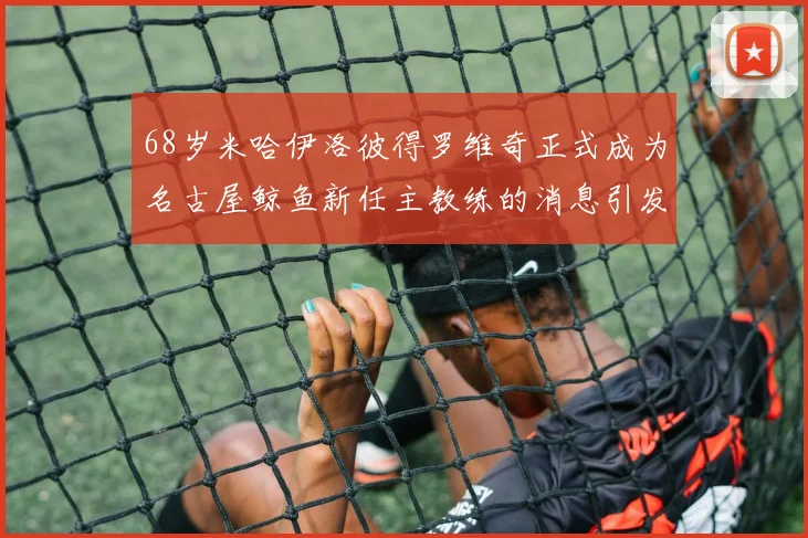 68岁米哈伊洛彼得罗维奇正式成为名古屋鲸鱼新任主教练的消息引发关注