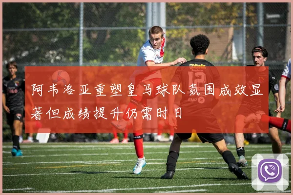 阿韦洛亚重塑皇马球队氛围成效显著但成绩提升仍需时日