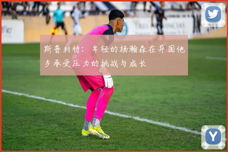 斯普利特：年轻的杨瀚森在异国他乡承受压力的挑战与成长