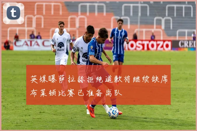 英媒曝萨拉赫拒绝道歉将继续缺席布莱顿比赛已准备离队