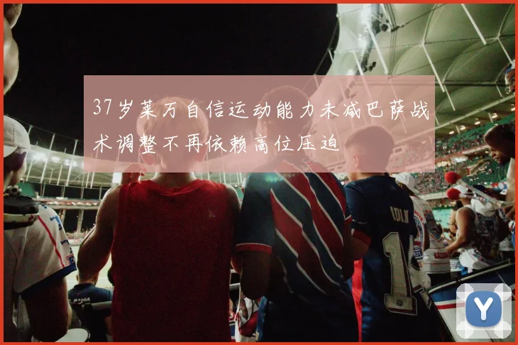 37岁莱万自信运动能力未减巴萨战术调整不再依赖高位压迫