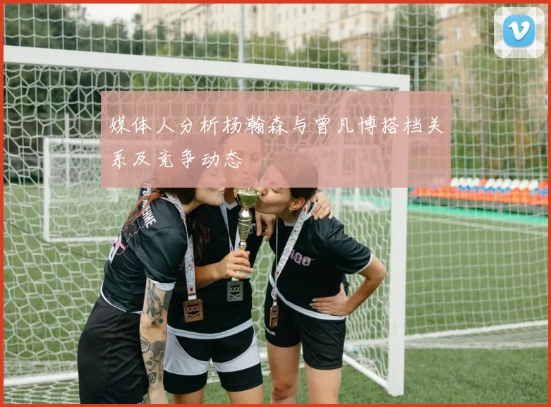 媒体人分析杨瀚森与曾凡博搭档关系及竞争动态