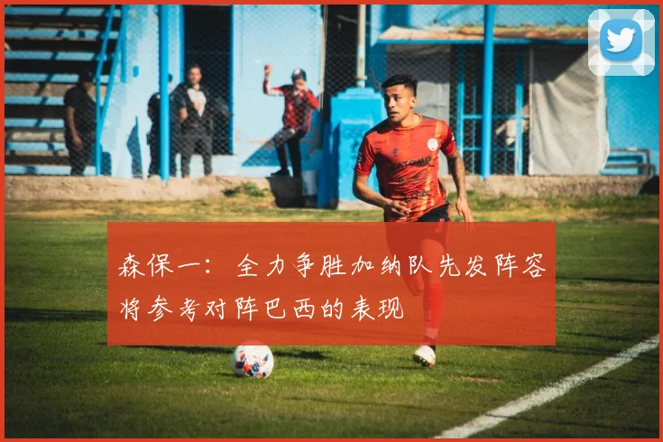 森保一：全力争胜加纳队先发阵容将参考对阵巴西的表现