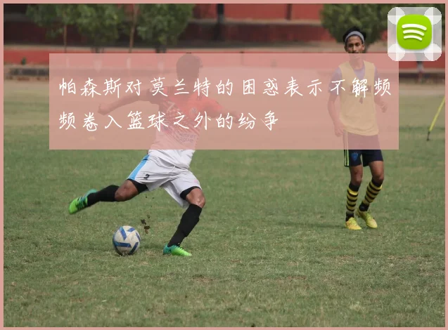 帕森斯对莫兰特的困惑表示不解频频卷入篮球之外的纷争
